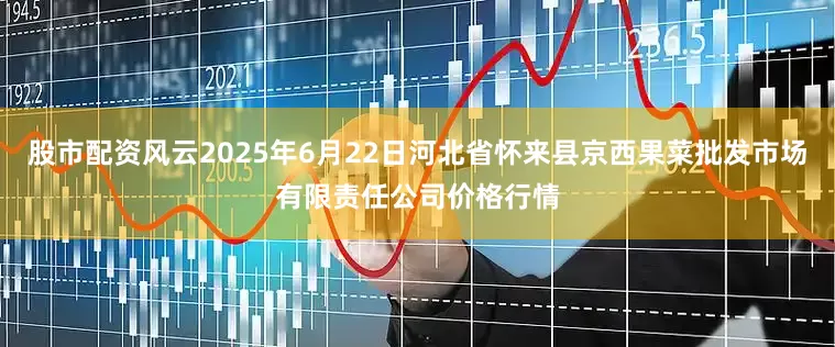 股市配资风云2025年6月22日河北省怀来县京西果菜批发市场有限责任公司价格行情