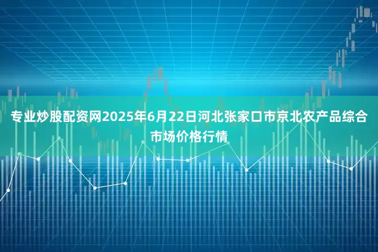 专业炒股配资网2025年6月22日河北张家口市京北农产品综合市场价格行情