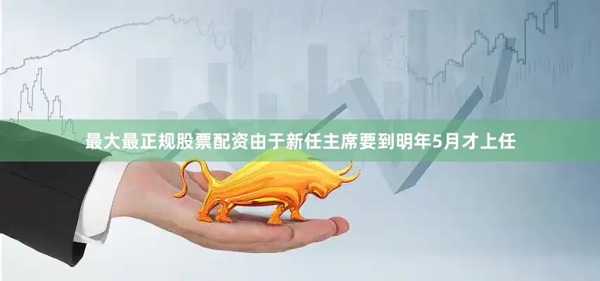 最大最正规股票配资由于新任主席要到明年5月才上任