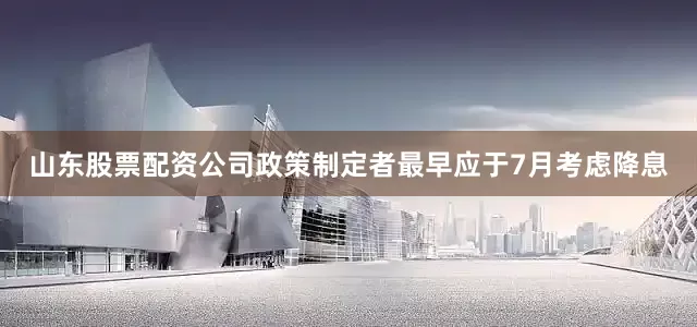 山东股票配资公司政策制定者最早应于7月考虑降息