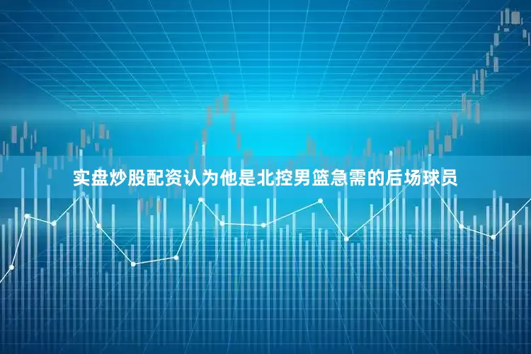 实盘炒股配资认为他是北控男篮急需的后场球员