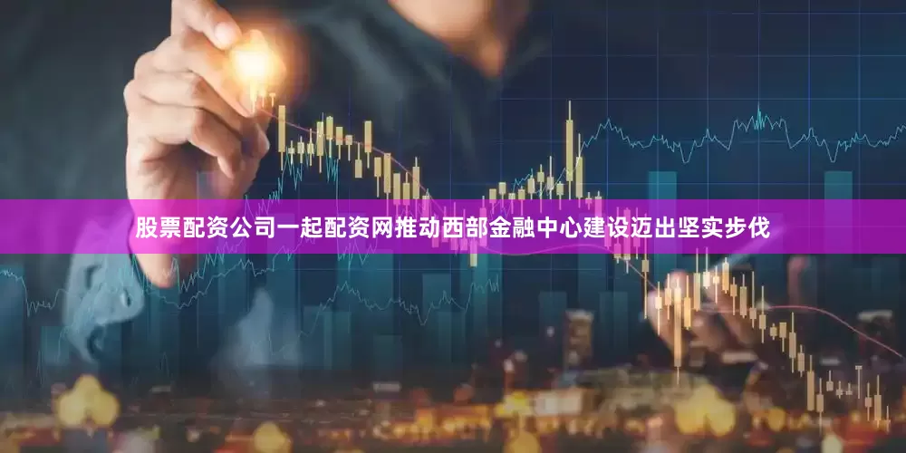 股票配资公司一起配资网推动西部金融中心建设迈出坚实步伐