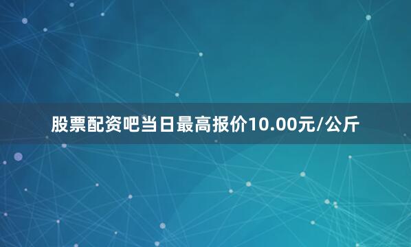 股票配资吧当日最高报价10.00元/公斤
