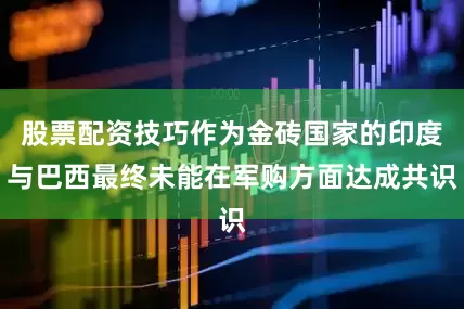 股票配资技巧作为金砖国家的印度与巴西最终未能在军购方面达成共识