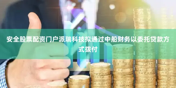 安全股票配资门户派瑞科技拟通过中船财务以委托贷款方式拨付