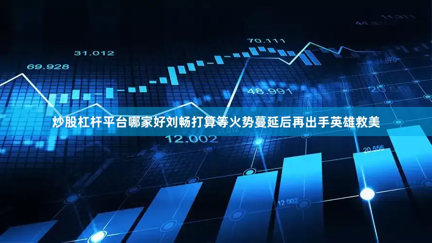 炒股杠杆平台哪家好刘畅打算等火势蔓延后再出手英雄救美