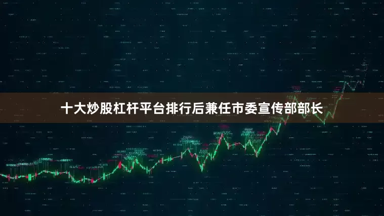 十大炒股杠杆平台排行后兼任市委宣传部部长