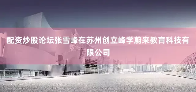 配资炒股论坛张雪峰在苏州创立峰学蔚来教育科技有限公司